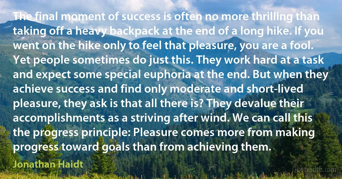 The final moment of success is often no more thrilling than taking off a heavy backpack at the end of a long hike. If you went on the hike only to feel that pleasure, you are a fool. Yet people sometimes do just this. They work hard at a task and expect some special euphoria at the end. But when they achieve success and find only moderate and short-lived pleasure, they ask is that all there is? They devalue their accomplishments as a striving after wind. We can call this the progress principle: Pleasure comes more from making progress toward goals than from achieving them. (Jonathan Haidt)