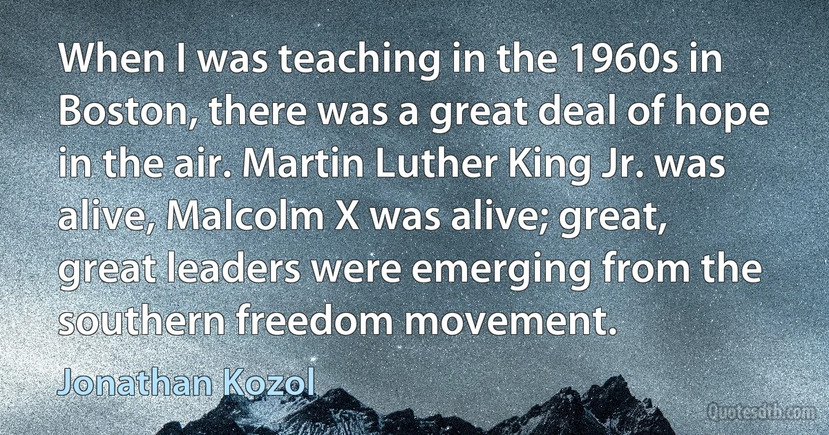 When I was teaching in the 1960s in Boston, there was a great deal of hope in the air. Martin Luther King Jr. was alive, Malcolm X was alive; great, great leaders were emerging from the southern freedom movement. (Jonathan Kozol)