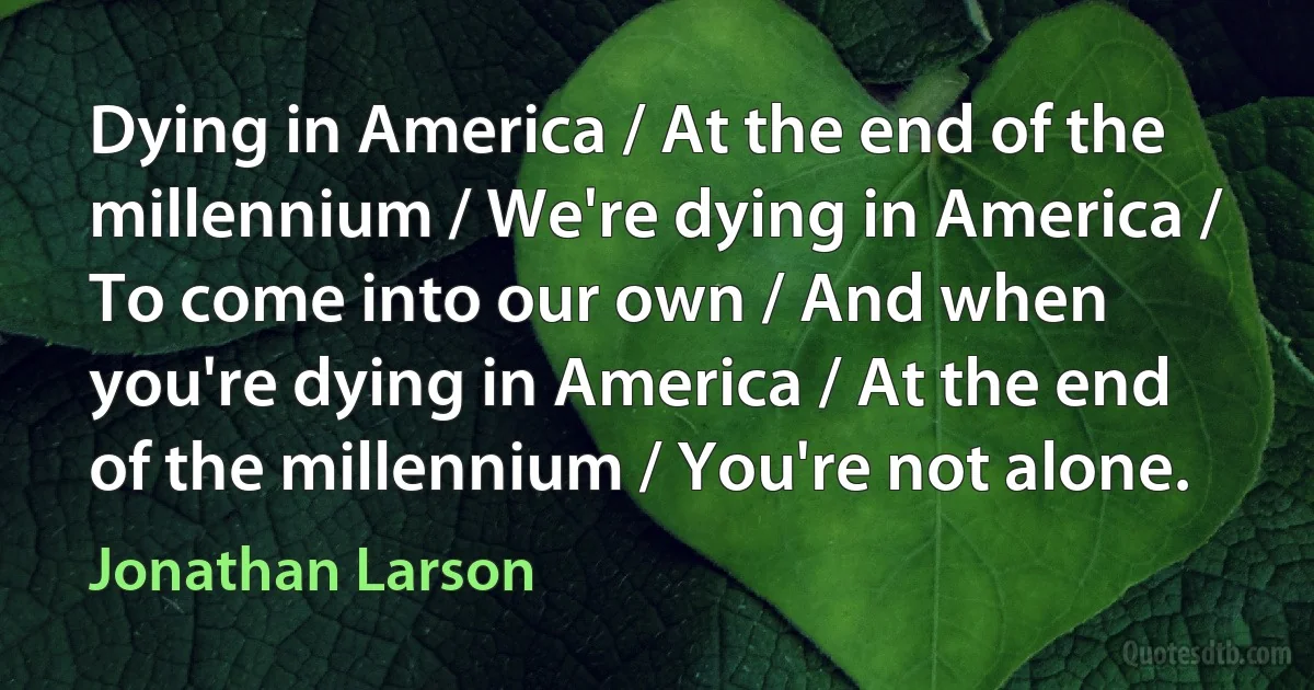 Dying in America / At the end of the millennium / We're dying in America / To come into our own / And when you're dying in America / At the end of the millennium / You're not alone. (Jonathan Larson)