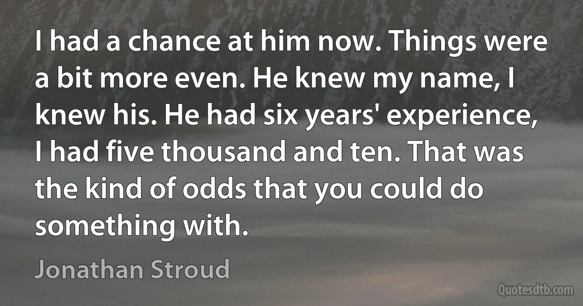 I had a chance at him now. Things were a bit more even. He knew my name, I knew his. He had six years' experience, I had five thousand and ten. That was the kind of odds that you could do something with. (Jonathan Stroud)