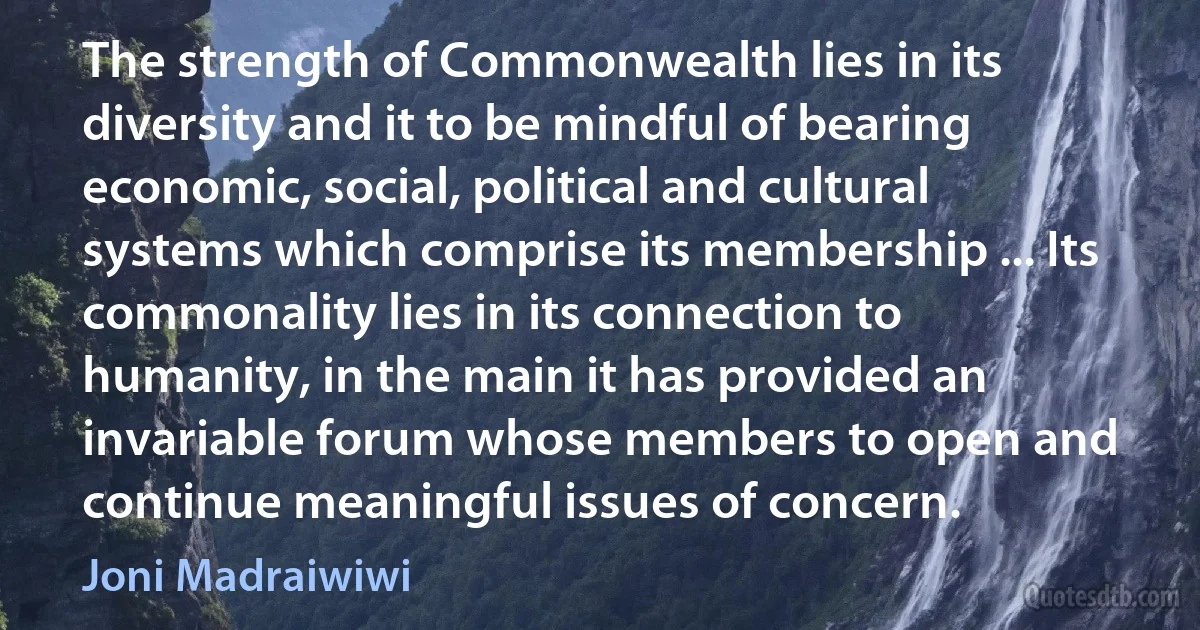 The strength of Commonwealth lies in its diversity and it to be mindful of bearing economic, social, political and cultural systems which comprise its membership ... Its commonality lies in its connection to humanity, in the main it has provided an invariable forum whose members to open and continue meaningful issues of concern. (Joni Madraiwiwi)