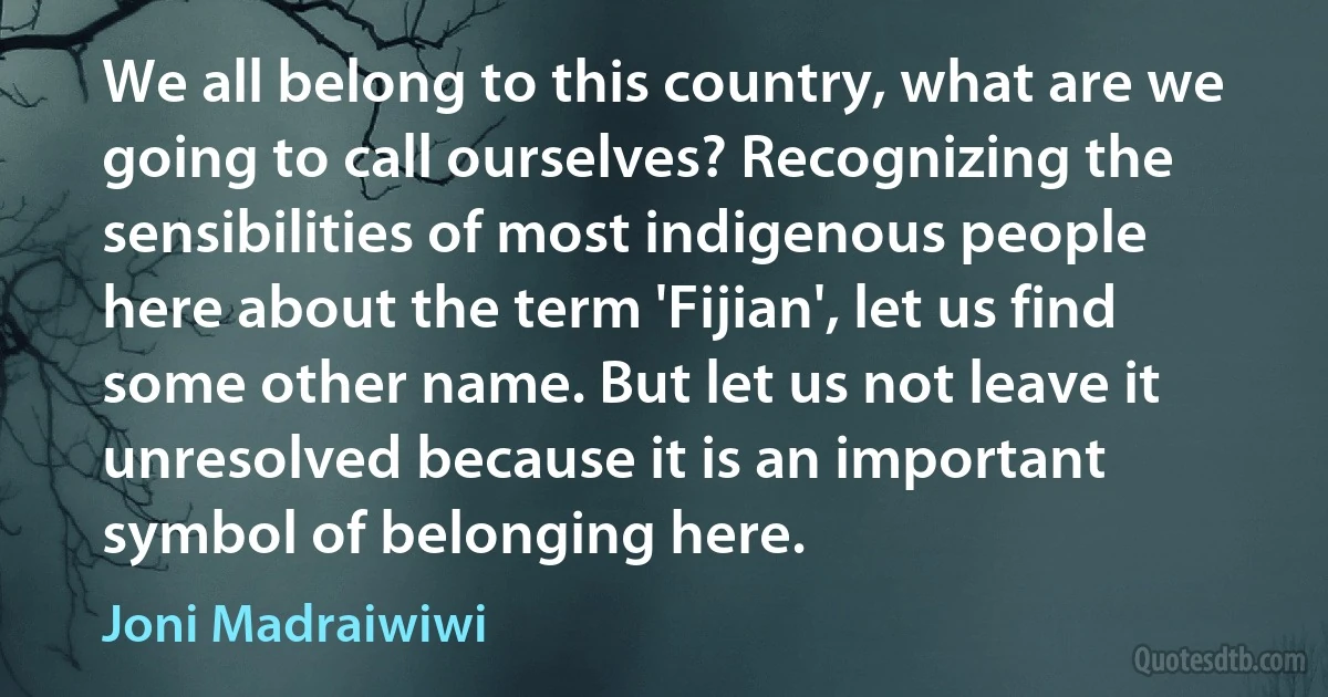 We all belong to this country, what are we going to call ourselves? Recognizing the sensibilities of most indigenous people here about the term 'Fijian', let us find some other name. But let us not leave it unresolved because it is an important symbol of belonging here. (Joni Madraiwiwi)