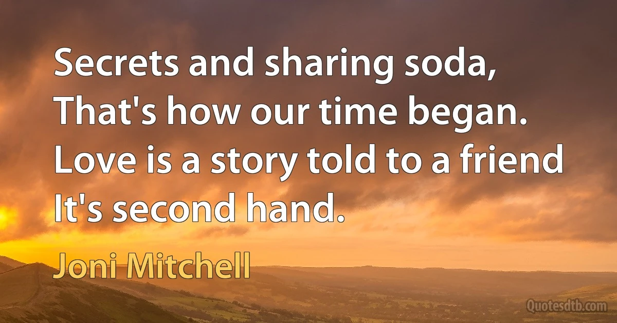 Secrets and sharing soda,
That's how our time began.
Love is a story told to a friend
It's second hand. (Joni Mitchell)