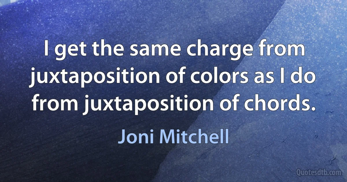 I get the same charge from juxtaposition of colors as I do from juxtaposition of chords. (Joni Mitchell)