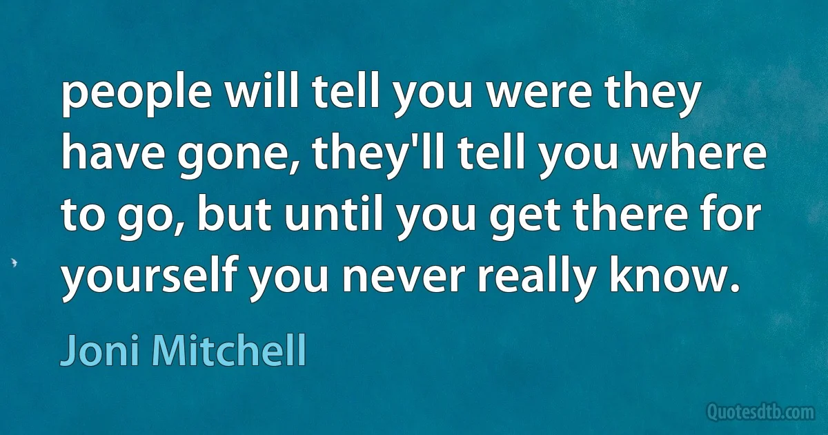 people will tell you were they have gone, they'll tell you where to go, but until you get there for yourself you never really know. (Joni Mitchell)