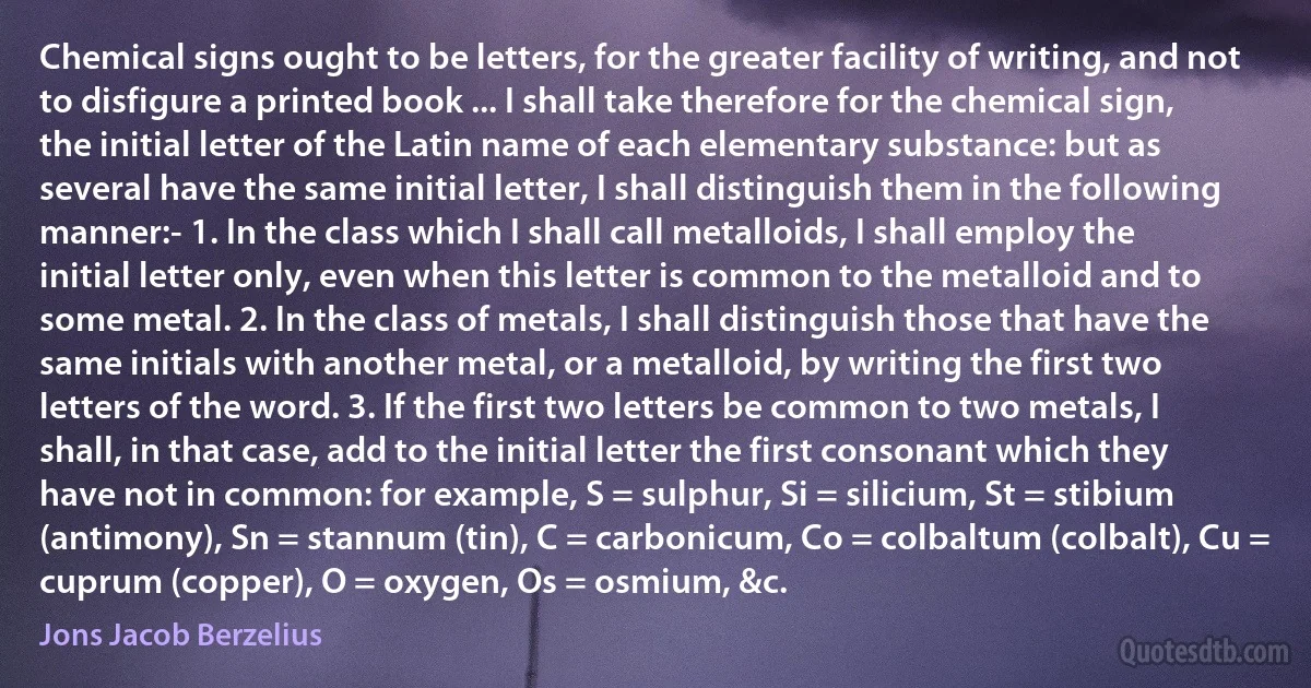 Chemical signs ought to be letters, for the greater facility of writing, and not to disfigure a printed book ... I shall take therefore for the chemical sign, the initial letter of the Latin name of each elementary substance: but as several have the same initial letter, I shall distinguish them in the following manner:- 1. In the class which I shall call metalloids, I shall employ the initial letter only, even when this letter is common to the metalloid and to some metal. 2. In the class of metals, I shall distinguish those that have the same initials with another metal, or a metalloid, by writing the first two letters of the word. 3. If the first two letters be common to two metals, I shall, in that case, add to the initial letter the first consonant which they have not in common: for example, S = sulphur, Si = silicium, St = stibium (antimony), Sn = stannum (tin), C = carbonicum, Co = colbaltum (colbalt), Cu = cuprum (copper), O = oxygen, Os = osmium, &c. (Jons Jacob Berzelius)