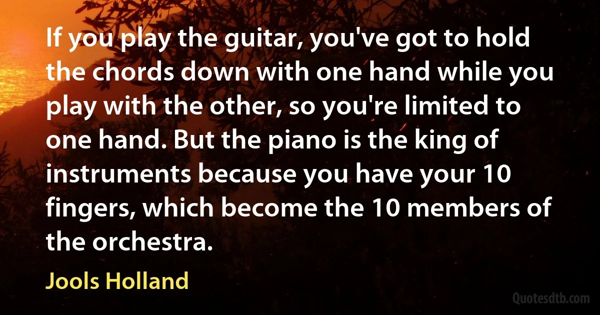 If you play the guitar, you've got to hold the chords down with one hand while you play with the other, so you're limited to one hand. But the piano is the king of instruments because you have your 10 fingers, which become the 10 members of the orchestra. (Jools Holland)