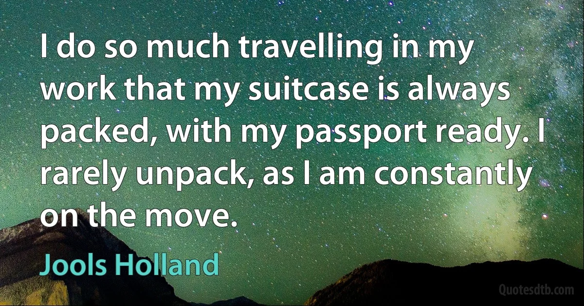 I do so much travelling in my work that my suitcase is always packed, with my passport ready. I rarely unpack, as I am constantly on the move. (Jools Holland)