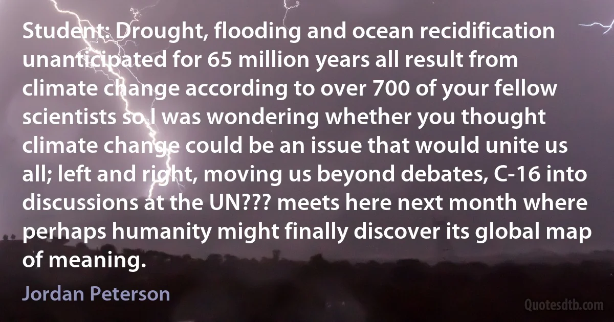 Student: Drought, flooding and ocean recidification unanticipated for 65 million years all result from climate change according to over 700 of your fellow scientists so I was wondering whether you thought climate change could be an issue that would unite us all; left and right, moving us beyond debates, C-16 into discussions at the UN??? meets here next month where perhaps humanity might finally discover its global map of meaning. (Jordan Peterson)