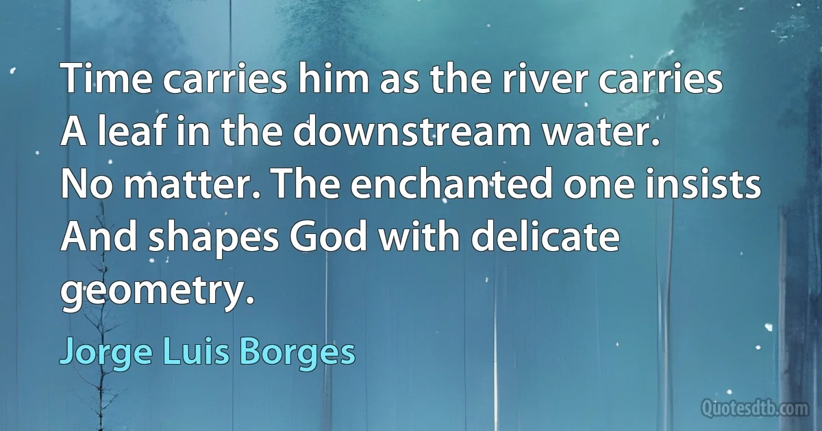 Time carries him as the river carries
A leaf in the downstream water.
No matter. The enchanted one insists
And shapes God with delicate geometry. (Jorge Luis Borges)