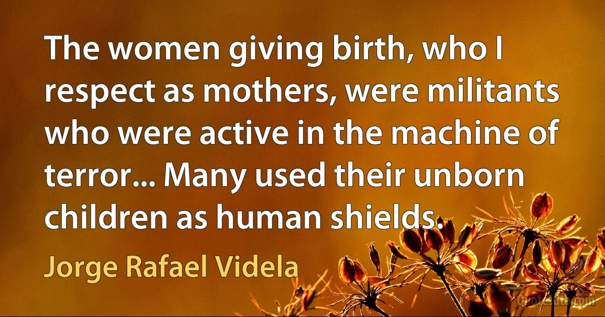 The women giving birth, who I respect as mothers, were militants who were active in the machine of terror... Many used their unborn children as human shields. (Jorge Rafael Videla)