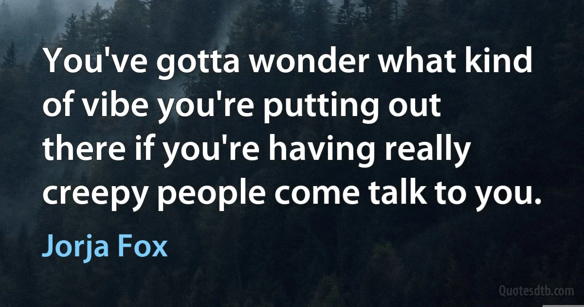 You've gotta wonder what kind of vibe you're putting out there if you're having really creepy people come talk to you. (Jorja Fox)