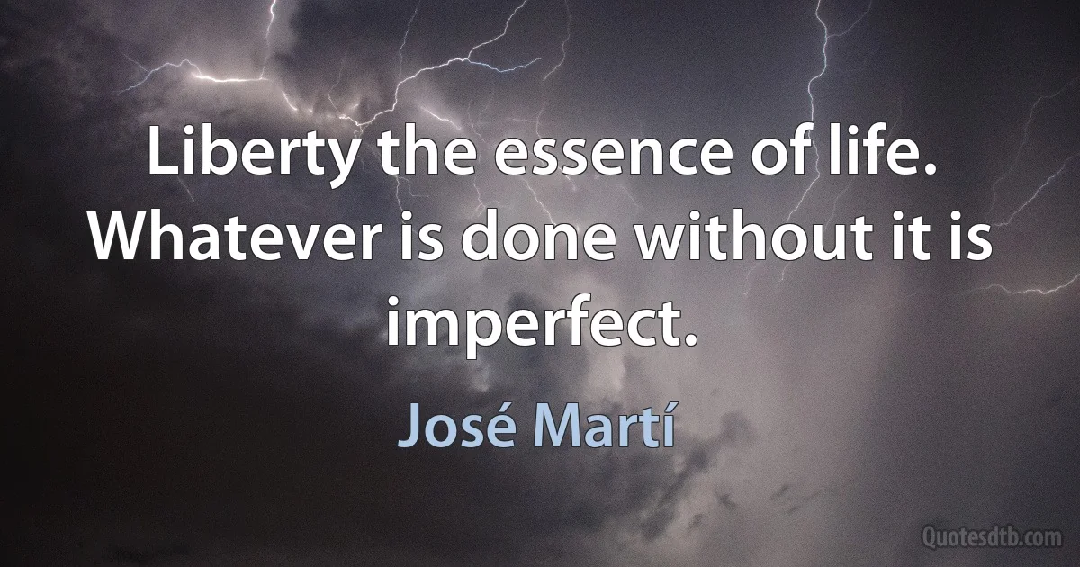 Liberty the essence of life. Whatever is done without it is imperfect. (José Martí)