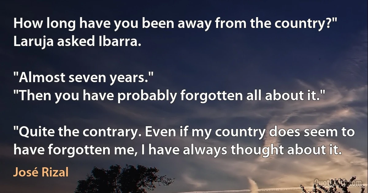 How long have you been away from the country?" Laruja asked Ibarra.

"Almost seven years."
"Then you have probably forgotten all about it."

"Quite the contrary. Even if my country does seem to have forgotten me, I have always thought about it. (José Rizal)