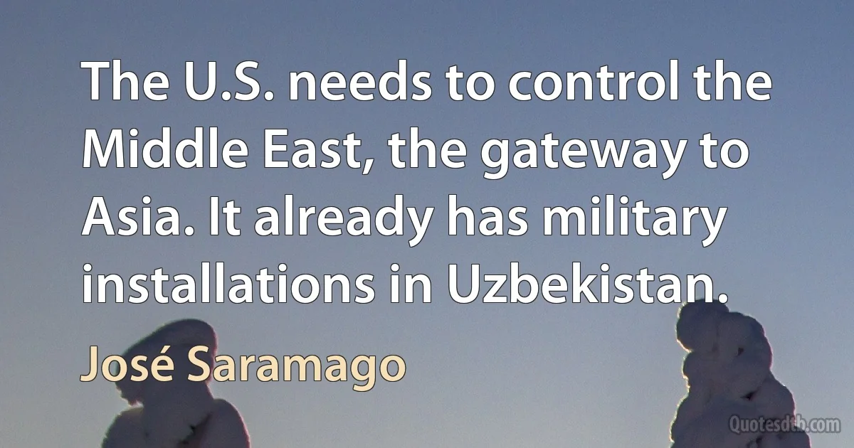 The U.S. needs to control the Middle East, the gateway to Asia. It already has military installations in Uzbekistan. (José Saramago)