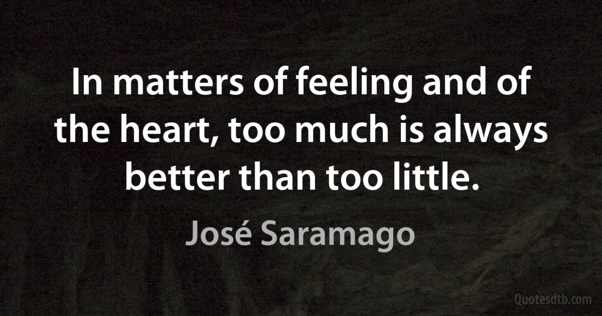 In matters of feeling and of the heart, too much is always better than too little. (José Saramago)