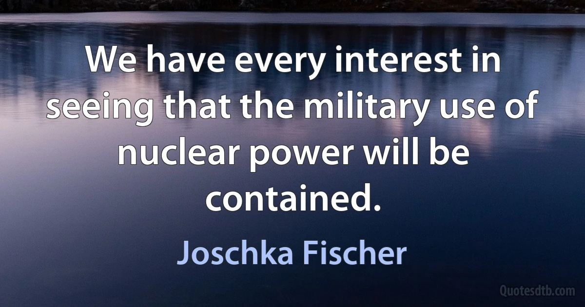 We have every interest in seeing that the military use of nuclear power will be contained. (Joschka Fischer)