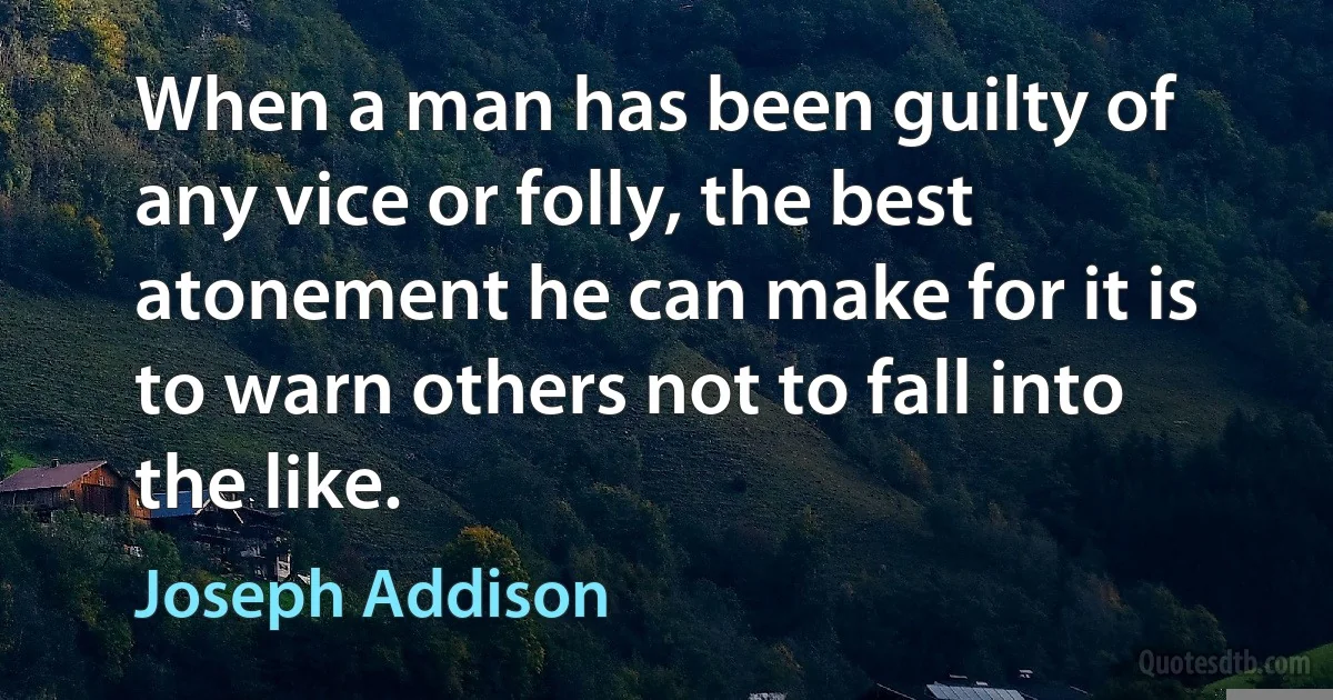 When a man has been guilty of any vice or folly, the best atonement he can make for it is to warn others not to fall into the like. (Joseph Addison)