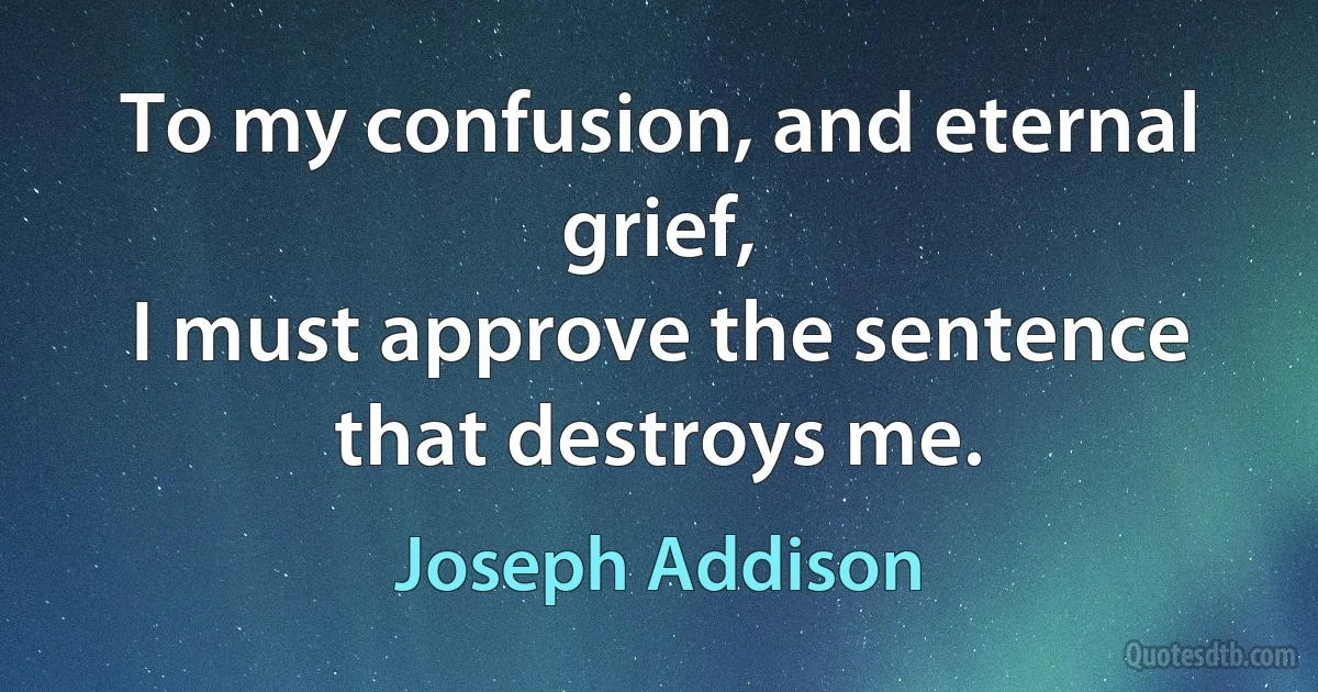 To my confusion, and eternal grief,
I must approve the sentence that destroys me. (Joseph Addison)