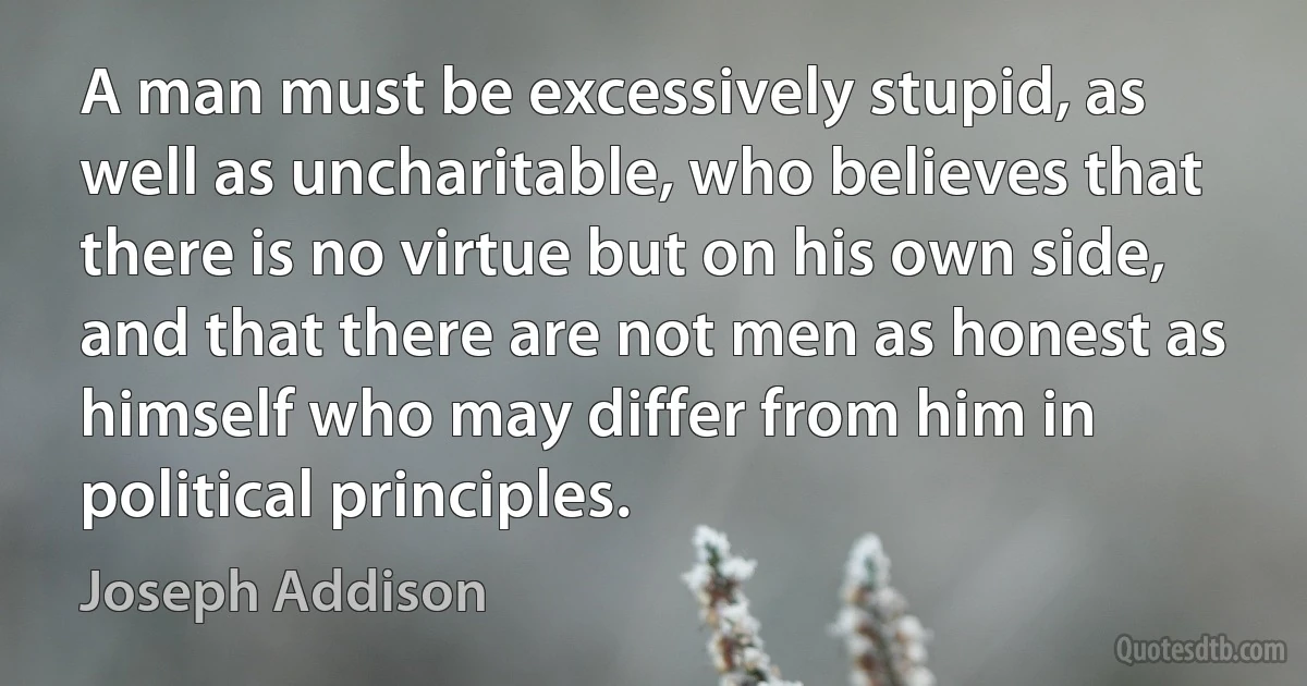 A man must be excessively stupid, as well as uncharitable, who believes that there is no virtue but on his own side, and that there are not men as honest as himself who may differ from him in political principles. (Joseph Addison)