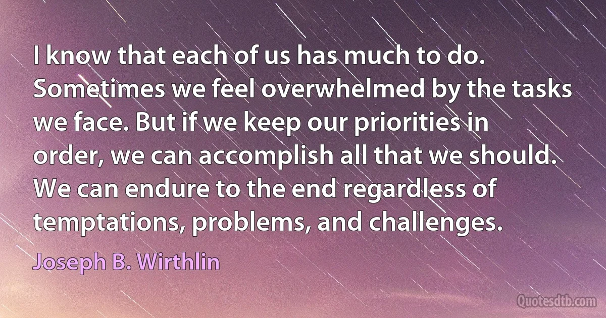 I know that each of us has much to do. Sometimes we feel overwhelmed by the tasks we face. But if we keep our priorities in order, we can accomplish all that we should. We can endure to the end regardless of temptations, problems, and challenges. (Joseph B. Wirthlin)