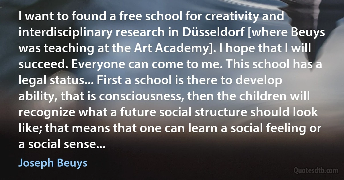 I want to found a free school for creativity and interdisciplinary research in Düsseldorf [where Beuys was teaching at the Art Academy]. I hope that I will succeed. Everyone can come to me. This school has a legal status... First a school is there to develop ability, that is consciousness, then the children will recognize what a future social structure should look like; that means that one can learn a social feeling or a social sense... (Joseph Beuys)