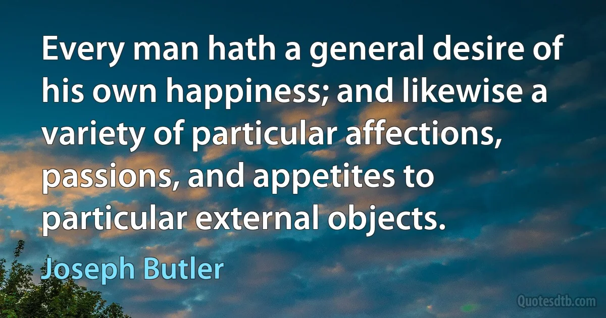 Every man hath a general desire of his own happiness; and likewise a variety of particular affections, passions, and appetites to particular external objects. (Joseph Butler)