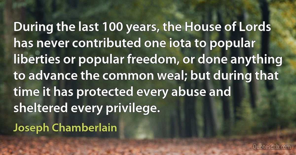 During the last 100 years, the House of Lords has never contributed one iota to popular liberties or popular freedom, or done anything to advance the common weal; but during that time it has protected every abuse and sheltered every privilege. (Joseph Chamberlain)