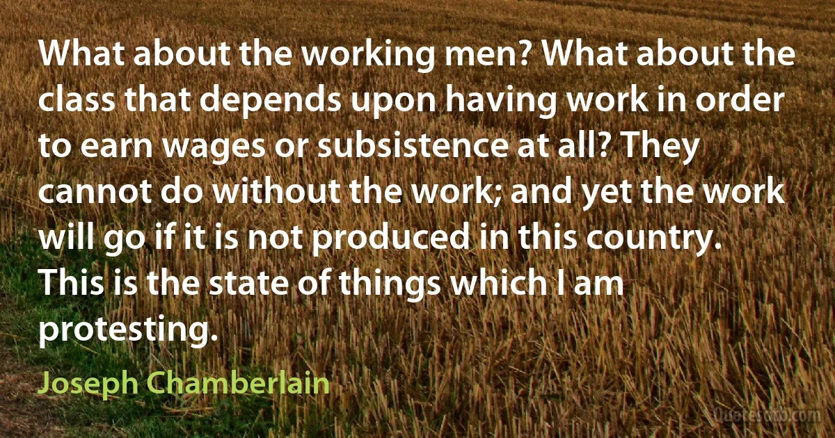 What about the working men? What about the class that depends upon having work in order to earn wages or subsistence at all? They cannot do without the work; and yet the work will go if it is not produced in this country. This is the state of things which I am protesting. (Joseph Chamberlain)