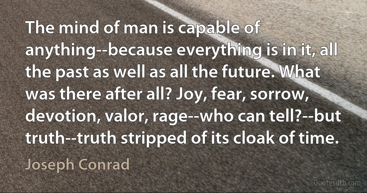 The mind of man is capable of anything--because everything is in it, all the past as well as all the future. What was there after all? Joy, fear, sorrow, devotion, valor, rage--who can tell?--but truth--truth stripped of its cloak of time. (Joseph Conrad)