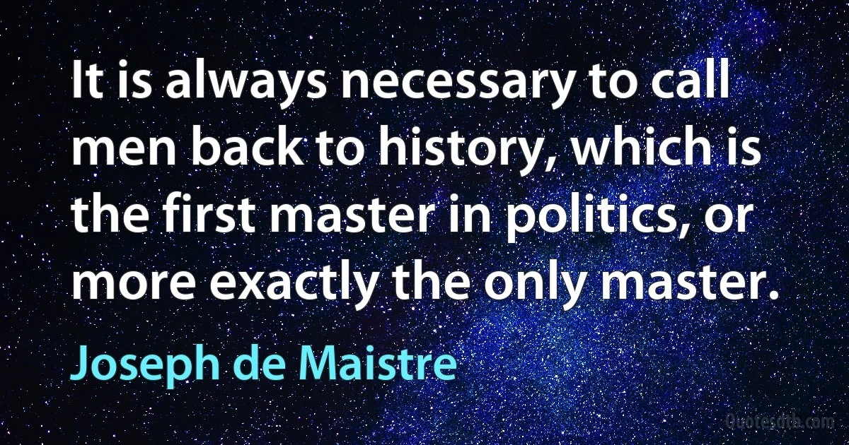 It is always necessary to call men back to history, which is the first master in politics, or more exactly the only master. (Joseph de Maistre)