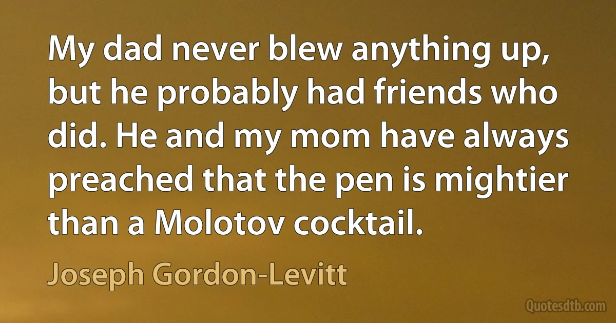 My dad never blew anything up, but he probably had friends who did. He and my mom have always preached that the pen is mightier than a Molotov cocktail. (Joseph Gordon-Levitt)