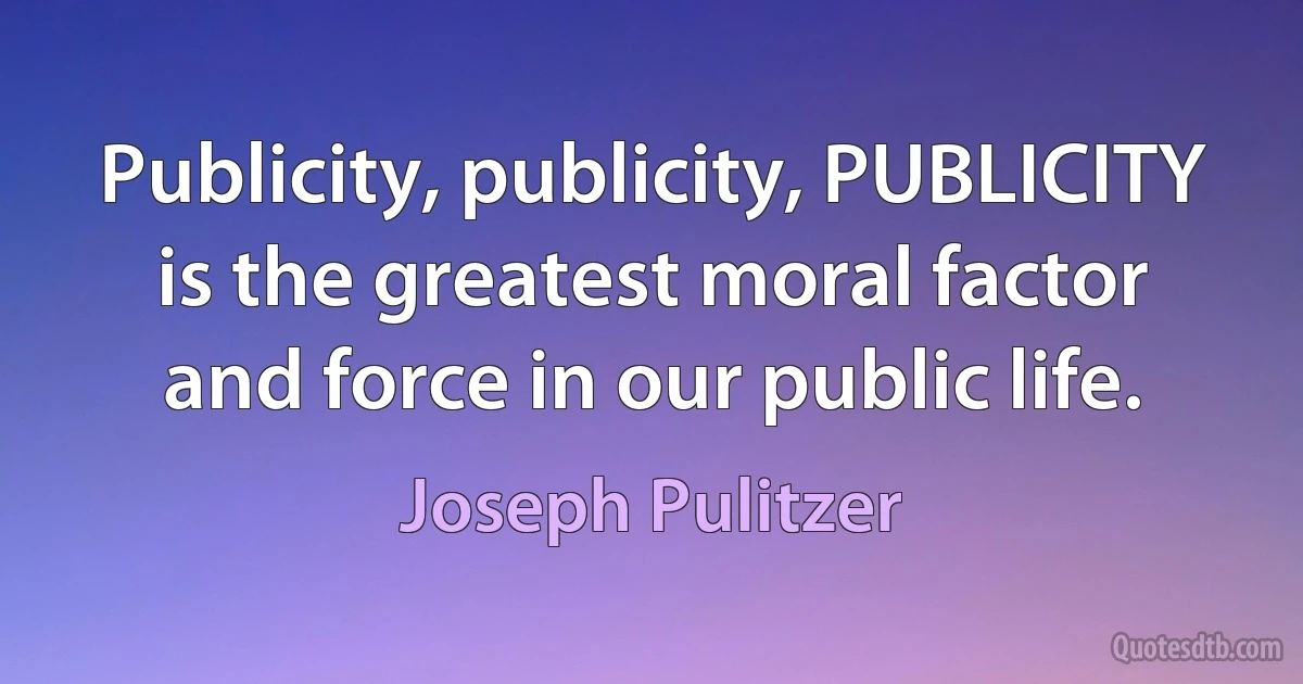 Publicity, publicity, PUBLICITY is the greatest moral factor and force in our public life. (Joseph Pulitzer)