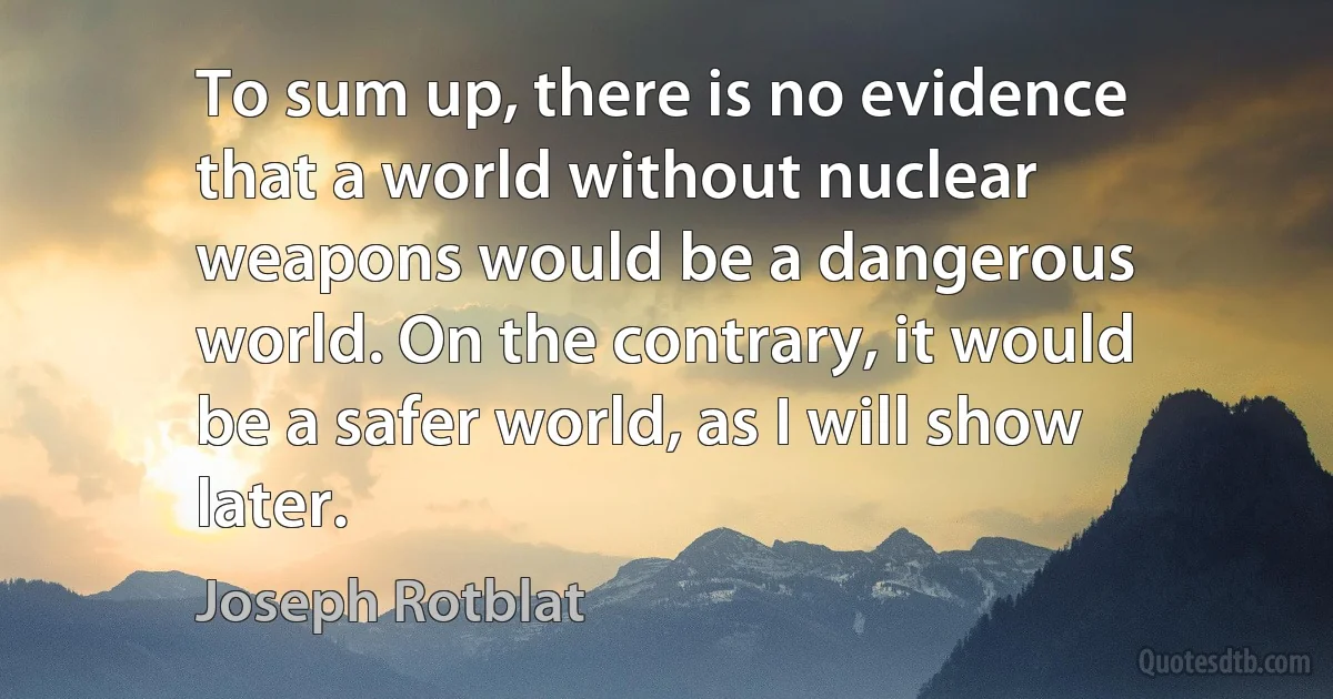 To sum up, there is no evidence that a world without nuclear weapons would be a dangerous world. On the contrary, it would be a safer world, as I will show later. (Joseph Rotblat)