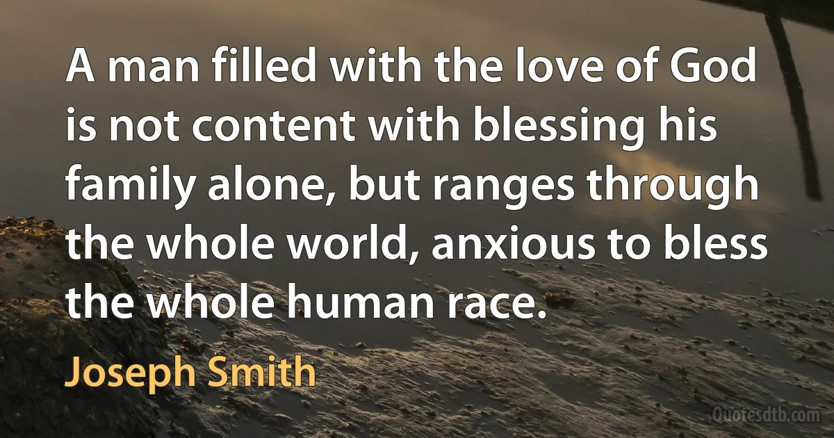 A man filled with the love of God is not content with blessing his family alone, but ranges through the whole world, anxious to bless the whole human race. (Joseph Smith)