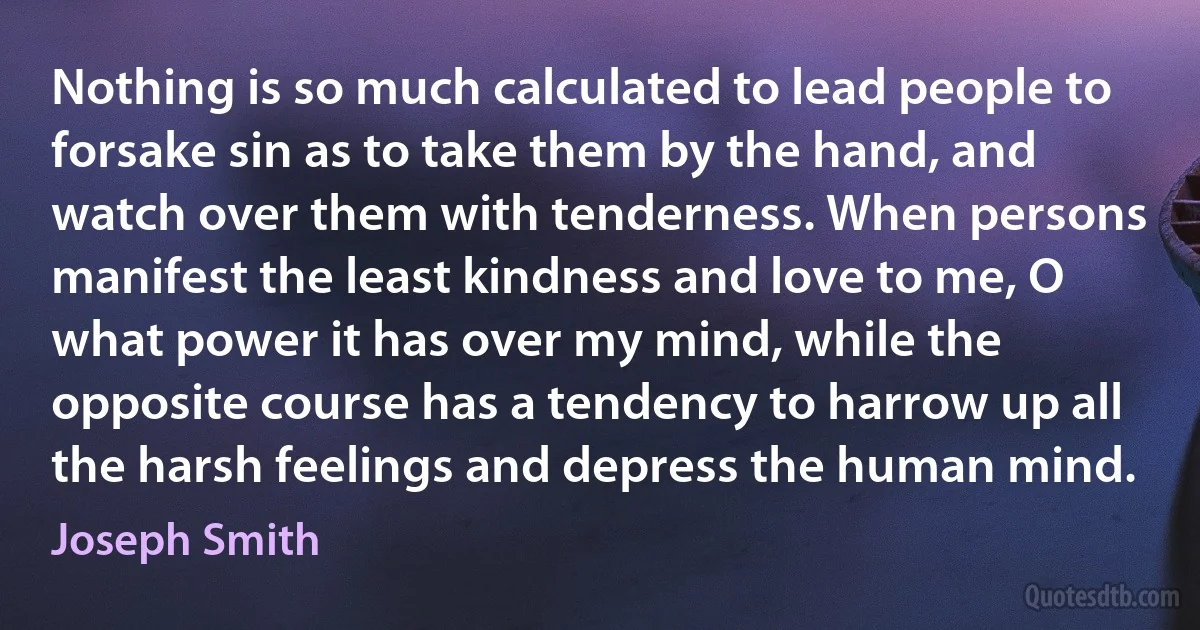 Nothing is so much calculated to lead people to forsake sin as to take them by the hand, and watch over them with tenderness. When persons manifest the least kindness and love to me, O what power it has over my mind, while the opposite course has a tendency to harrow up all the harsh feelings and depress the human mind. (Joseph Smith)