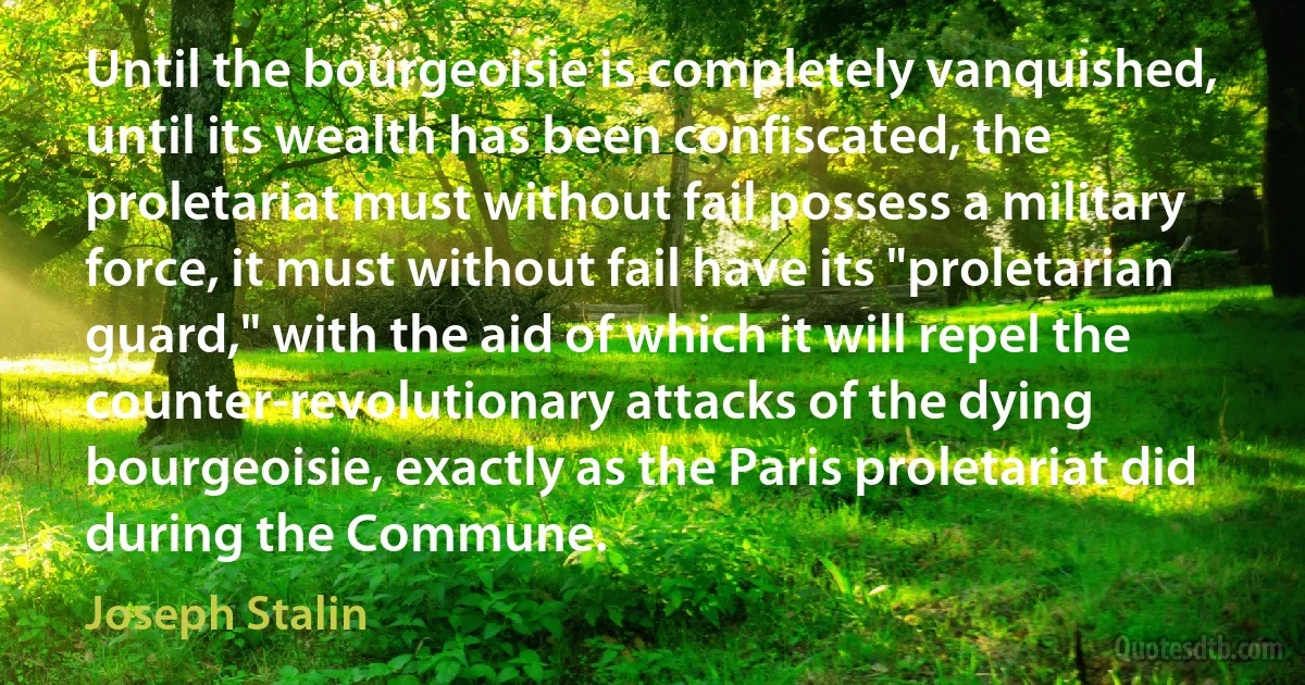 Until the bourgeoisie is completely vanquished, until its wealth has been confiscated, the proletariat must without fail possess a military force, it must without fail have its "proletarian guard," with the aid of which it will repel the counter-revolutionary attacks of the dying bourgeoisie, exactly as the Paris proletariat did during the Commune. (Joseph Stalin)