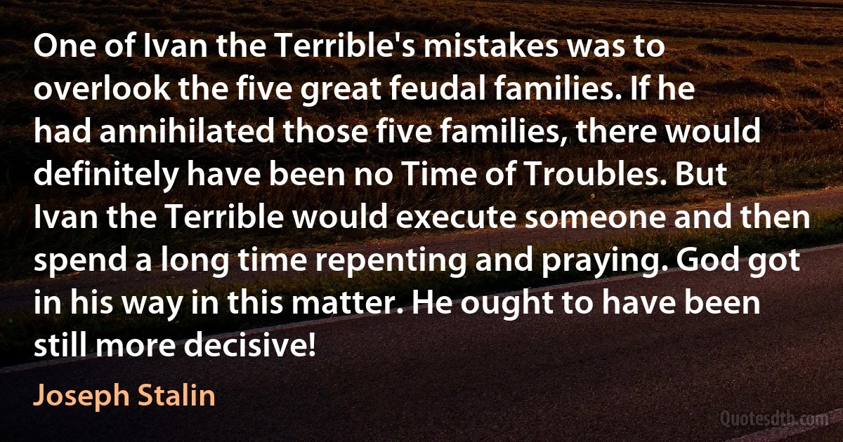 One of Ivan the Terrible's mistakes was to overlook the five great feudal families. If he had annihilated those five families, there would definitely have been no Time of Troubles. But Ivan the Terrible would execute someone and then spend a long time repenting and praying. God got in his way in this matter. He ought to have been still more decisive! (Joseph Stalin)