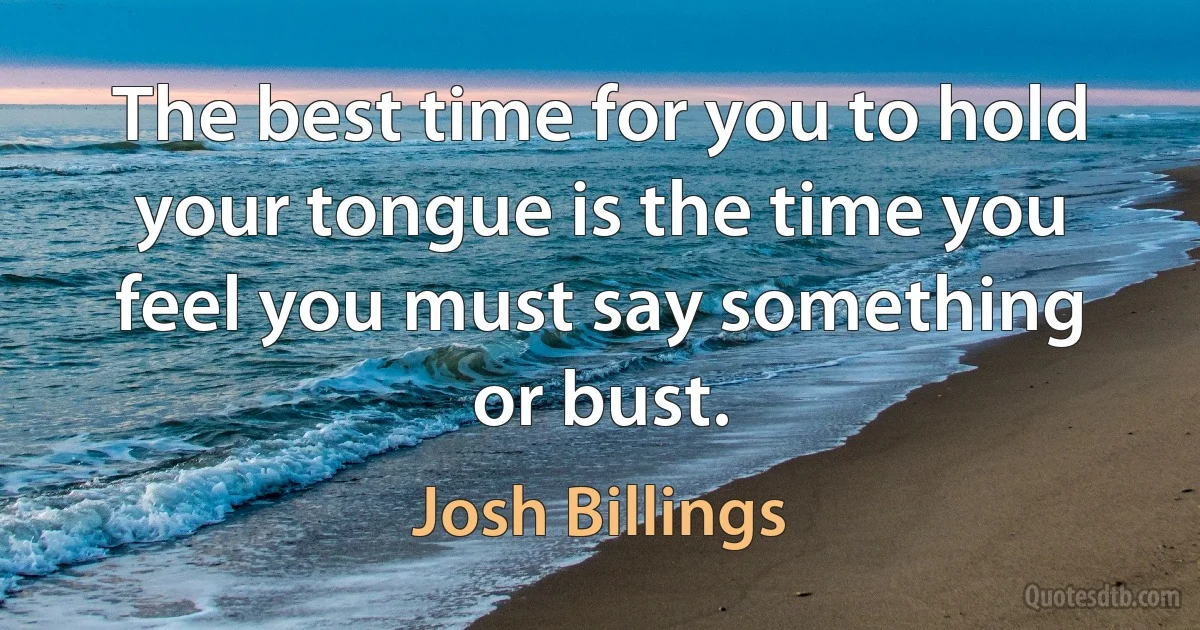 The best time for you to hold your tongue is the time you feel you must say something or bust. (Josh Billings)