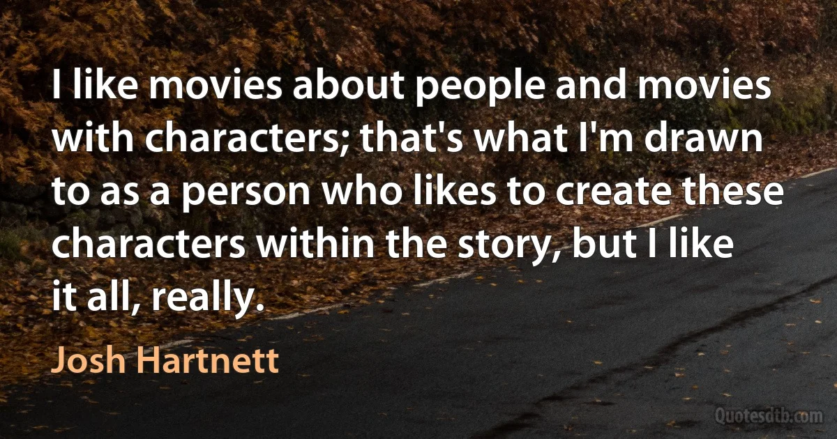 I like movies about people and movies with characters; that's what I'm drawn to as a person who likes to create these characters within the story, but I like it all, really. (Josh Hartnett)