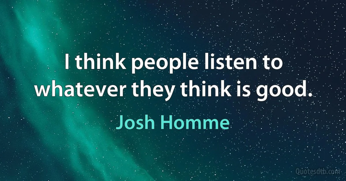 I think people listen to whatever they think is good. (Josh Homme)