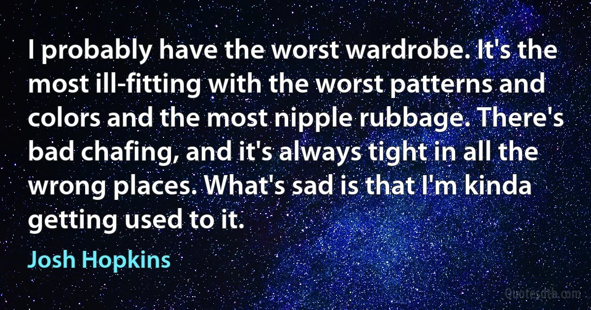 I probably have the worst wardrobe. It's the most ill-fitting with the worst patterns and colors and the most nipple rubbage. There's bad chafing, and it's always tight in all the wrong places. What's sad is that I'm kinda getting used to it. (Josh Hopkins)