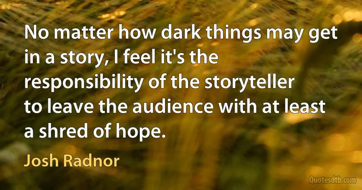 No matter how dark things may get in a story, I feel it's the responsibility of the storyteller to leave the audience with at least a shred of hope. (Josh Radnor)