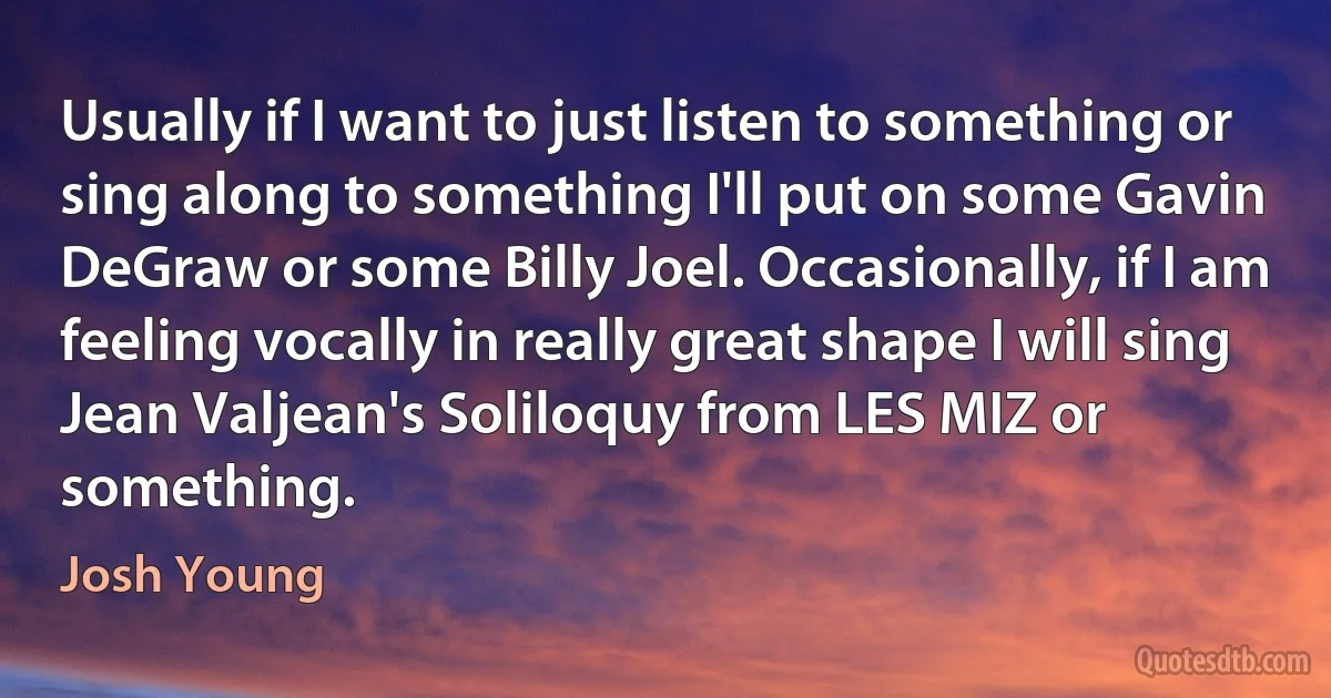 Usually if I want to just listen to something or sing along to something I'll put on some Gavin DeGraw or some Billy Joel. Occasionally, if I am feeling vocally in really great shape I will sing Jean Valjean's Soliloquy from LES MIZ or something. (Josh Young)