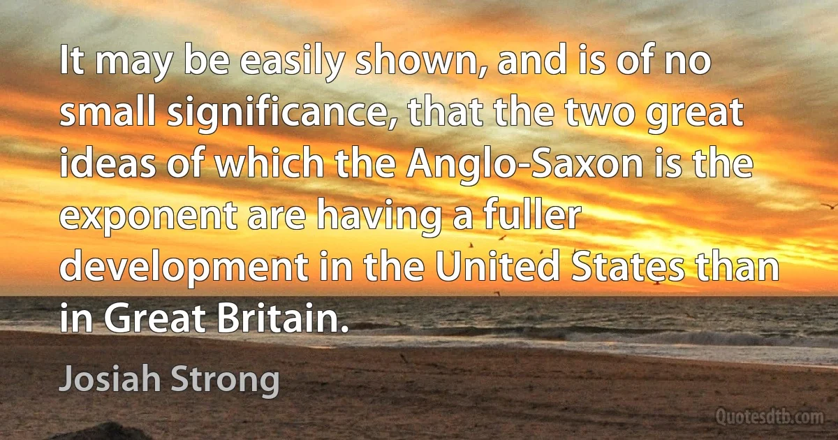 It may be easily shown, and is of no small significance, that the two great ideas of which the Anglo-Saxon is the exponent are having a fuller development in the United States than in Great Britain. (Josiah Strong)