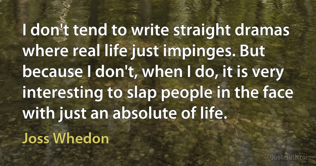 I don't tend to write straight dramas where real life just impinges. But because I don't, when I do, it is very interesting to slap people in the face with just an absolute of life. (Joss Whedon)