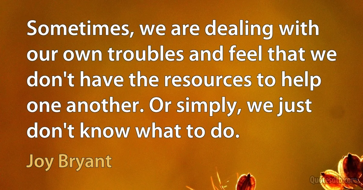 Sometimes, we are dealing with our own troubles and feel that we don't have the resources to help one another. Or simply, we just don't know what to do. (Joy Bryant)