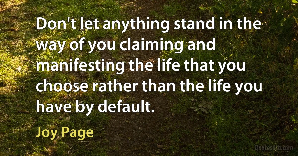 Don't let anything stand in the way of you claiming and manifesting the life that you choose rather than the life you have by default. (Joy Page)