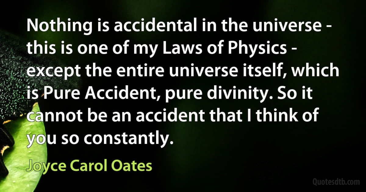 Nothing is accidental in the universe - this is one of my Laws of Physics - except the entire universe itself, which is Pure Accident, pure divinity. So it cannot be an accident that I think of you so constantly. (Joyce Carol Oates)