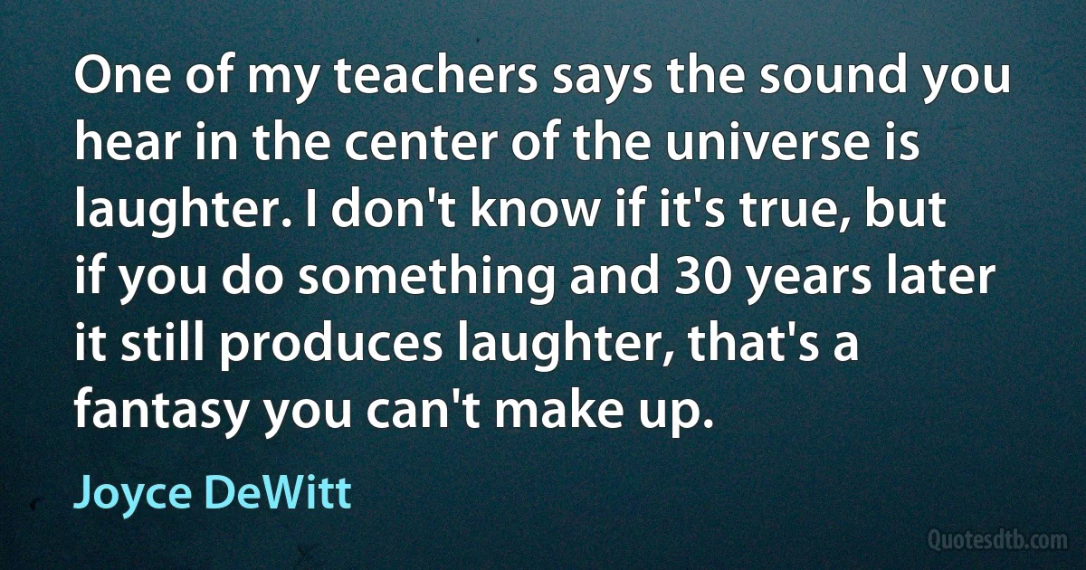 One of my teachers says the sound you hear in the center of the universe is laughter. I don't know if it's true, but if you do something and 30 years later it still produces laughter, that's a fantasy you can't make up. (Joyce DeWitt)